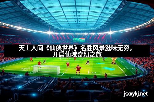 天上人间《仙侠世界》名胜风景滋味无穷，开启仙域奇幻之旅